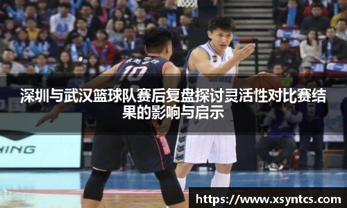 深圳与武汉篮球队赛后复盘探讨灵活性对比赛结果的影响与启示